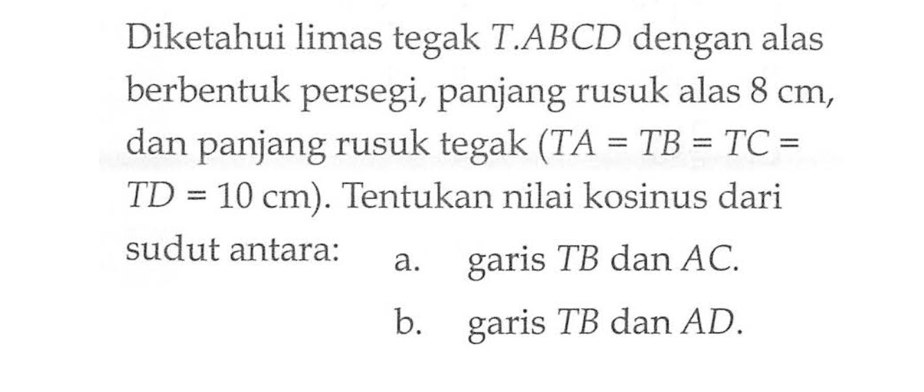 Diketahui limas tegak T.ABCD dengan alas berbentuk persegi, panjang rusuk alas 8 cm, dan panjang rusuk tegak (TA=TB=TC = =TD=10 cm). Tentukan nilai kosinus dari sudut antara: a. garis TB dan AC. b. garis TB dan AD.