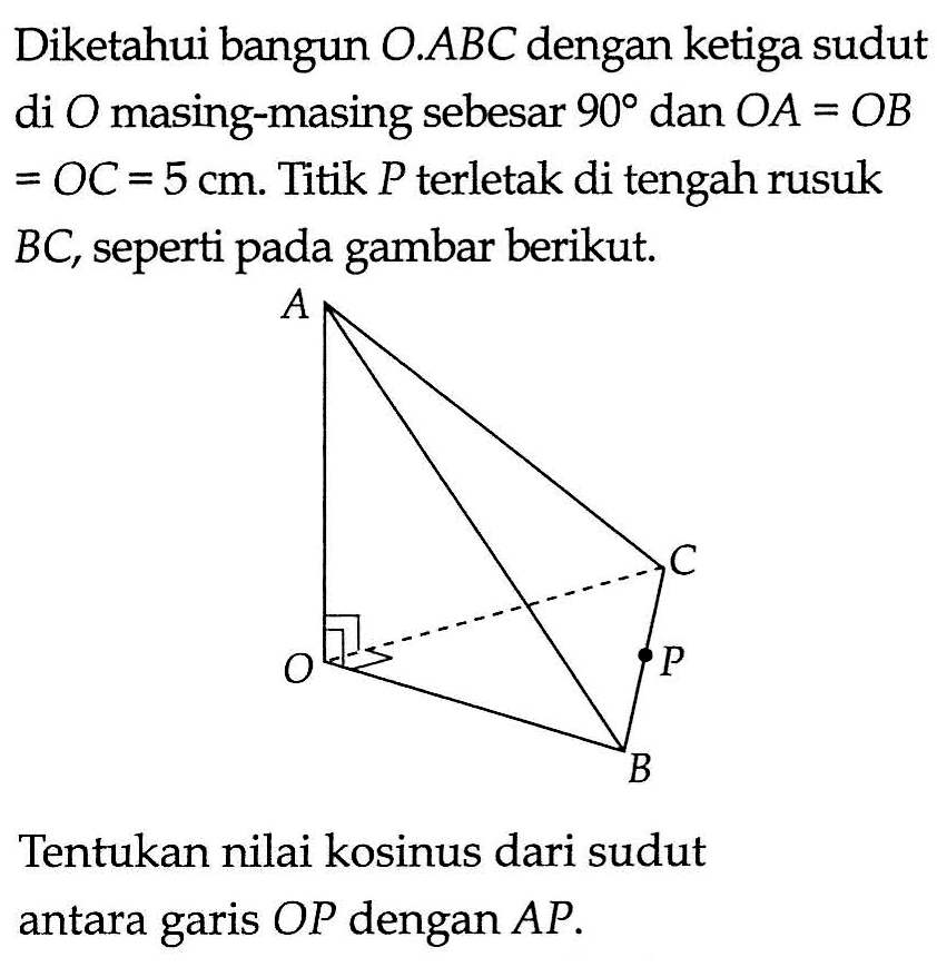 Diketahui bangun O.ABC dengan ketiga sudut di O masing-masing sebesar 90 dan OA = OB = OC = 5 cm. Titik P terletak di tengah rusuk = BC, seperti pada gambar berikut. Tentukan nilai kosinus dari sudut antara garis OP dengan AP.