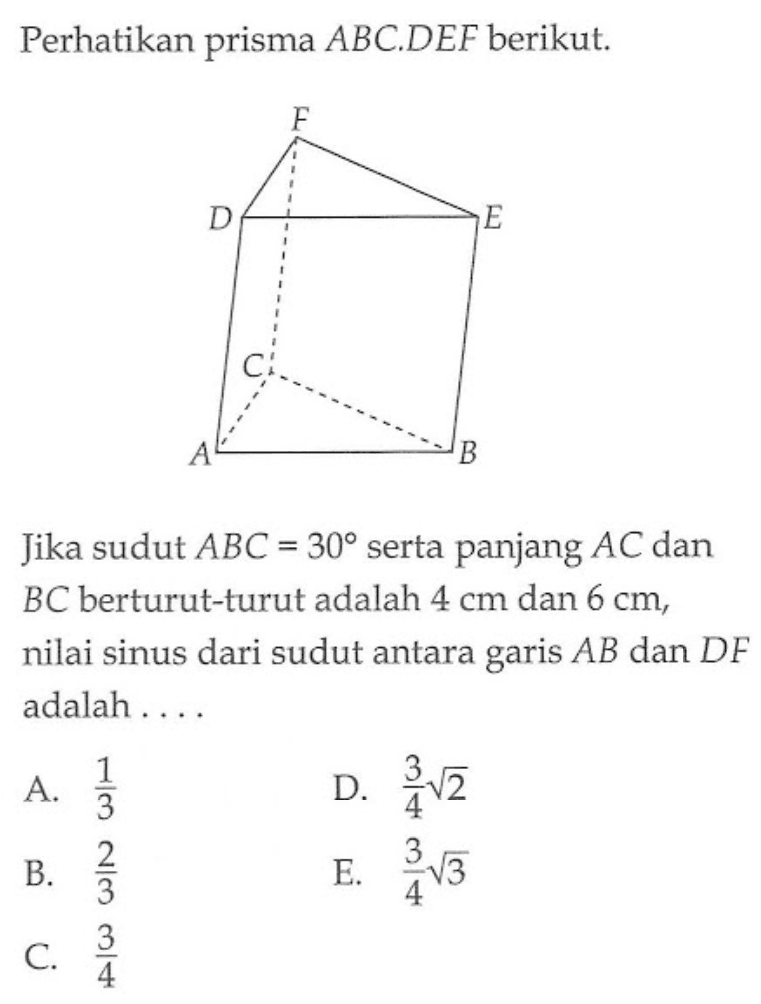 Perhatikan prisma ABC.DEF berikut. Jika sudut ABC=30 serta panjang AC dan BC berturut-turut adalah 4 cm dan 6 cm, nilai sinus dari sudut antara garis AB dan DF adalah ...