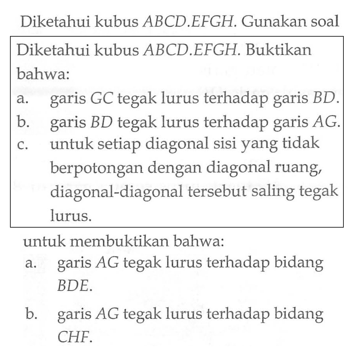 Diketahui kubus ABCD.EFGH. Gunakan soal Diketahui kubus ABCD EFGH. Buktikan bahwa: a. garis GC tegak lurus terhadap garis BD. b. garis BD tegak lurus terhadap garis garis AG. c. untuk setiap diagonal sisi yang tidak berpotongan dengan diagonal ruang, diagonal-diagonal tersebut saling tegak lurus. untuk membuktikan bahwa: a. garis AG tegak lurus terhadap bidang garis BDE. b. garis AG tegak lurus terhadap bidang garis CHF.