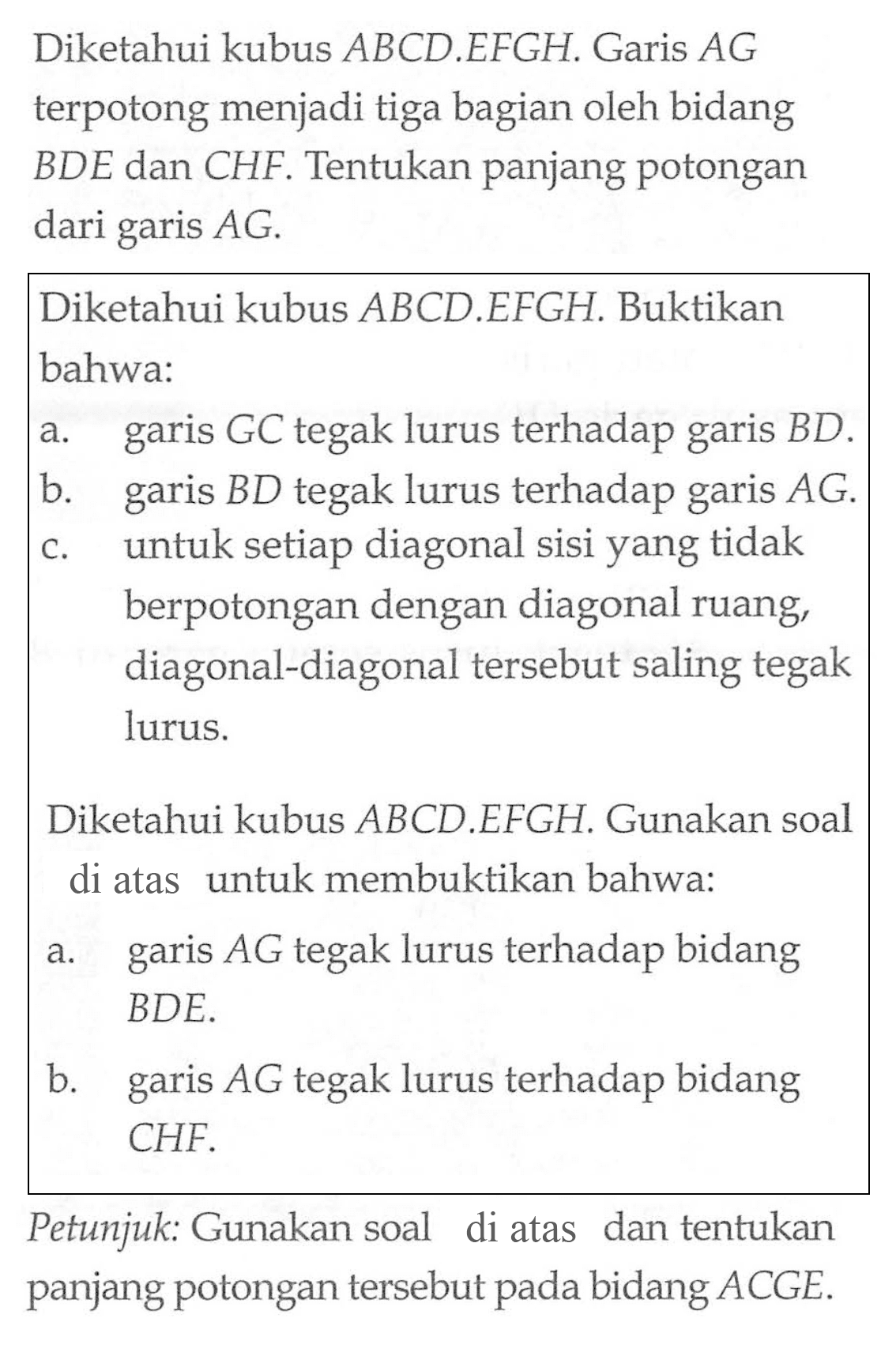 Diketahui kubus ABCD EFGH. Garis AG terpotong menjadi tiga bagian oleh bidang BDE dan CHF: Tentukan panjang potongan dari AG. garis Diketahui kubus ABCD EFGH. Buktikan bahwa: a.GC tegak lurus terhadap garis BD. b.garis BD tegak lurus terhadap garis AG. C.untuk setiap diagonal sisi yang tidak berpotongan dengan diagonal ruang, diagonal-diagonal tersebut saling tegak lurus. Diketahui kubus ABCD EFGH Gunakan soal di atas untuk membuktikan bahwa: A.garis AG tegak lurus terhadap bidang BDE B. garis AG tegak lurus terhadap bidang CHF. Petunjuk: Gunakan soal di atas dan tentukan panjang potongan tersebut pada bidang ACGE.