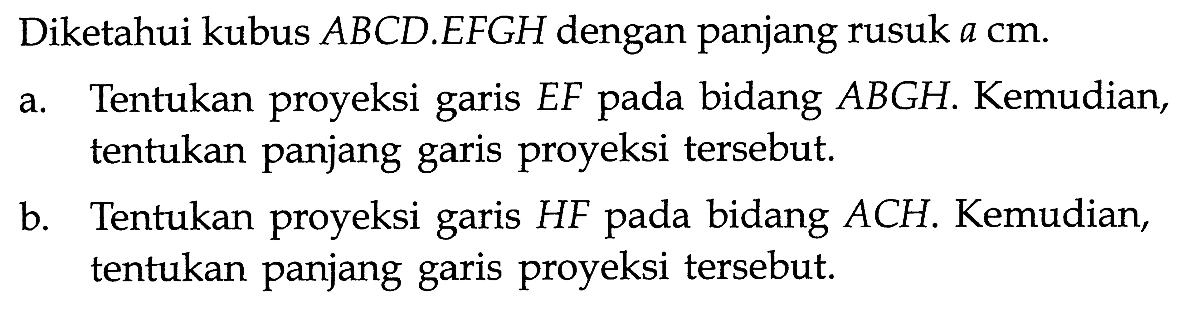 Diketahui kubus ABCD.EFGH dengan panjang rusuk a cm. a. Tentukan proyeksi garis EF pada bidang ABGH. Kemudian, tentukan panjang garis proyeksi tersebut. b. Tentukan proyeksi garis HF pada bidang ACH. Kemudian, tentukan panjang garis proyeksi tersebut.