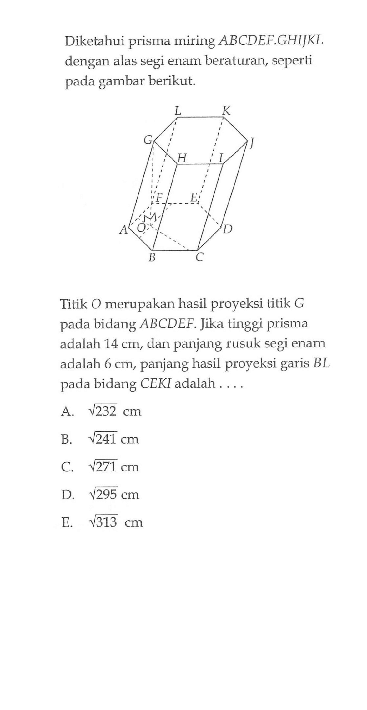 Diketahui prisma miring ABCDEF.GHIJKL dengan alas segi enam beraturan, seperti gambar berikut. Titik O merupakan hasil proyeksi titik G bidang ABCDEF. Jika tinggi pada prisma adalah 14 cm, dan panjang rusuk segi enam adalah 6 cm, panjang hasil proyeksi garis BL pada bidang CEKI adalah A. akar(232)cm B. akar(241) cm C. akar(271) cm D. akar(295)cm E. akar(313) cm