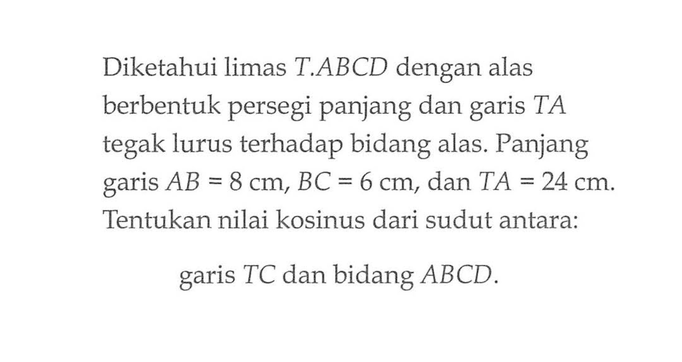 Diketahui limas T.ABCD dengan alas berbentuk persegi panjang dan TA garis tegak lurus terhadap bidang alas. Panjang garis AB=8 cm, BC=6 cm, dan TA=24 cm. Tentukan nilai kosinus dari sudut antara: garis TC dan bidang ABCD.
