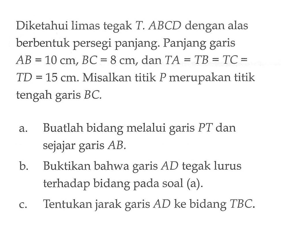 Diketahui limas tegak T. ABCD dengan alas berbentuk persegi panjang. Panjang garis AB=10 cm, BC=8 cm, dan TA=TB=TC=TD=15 cm. Misalkan titik P merupakan titik tengah garis BC. a. Buatlah bidang melalui garis PT dan sejajar garis AB b. Buktikan bahwa garis AD tegak lurus terhadap bidang pada soal (a). c. Tentukan jarak garis AD ke bidang TBC.