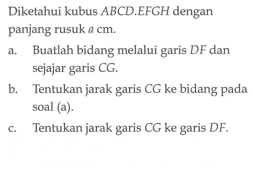 Diketahui kubus ABCD.EFGH dengan panjang rusuk a cm. a. Buatlah bidang melalui garis DF dan sejajar garis CG. b. Tentukan jarak garis CG ke bidang pada soal (a). c. Tentukan jarak garis CG ke garis DF.