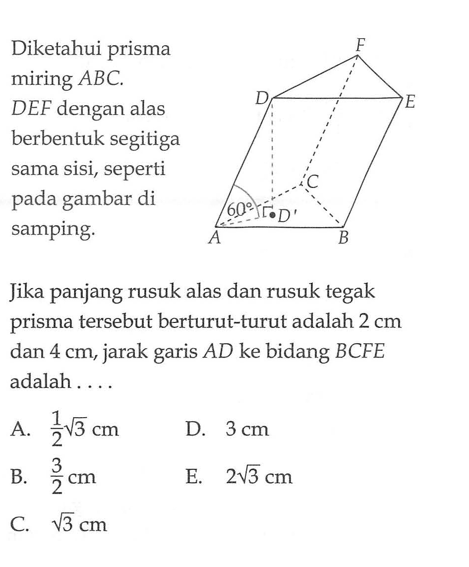 Diketahui prisma miring ABC.DEF dengan alas berbentuk segitiga sama sisi, seperti pada gambar di samping. F D E C 60 D A B Jika panjang rusuk alas dan rusuk tegak prisma tersebut berturut-turut adalah 2 cm dan 4 cm, jarak garis AD ke bidang BCFE adalah....