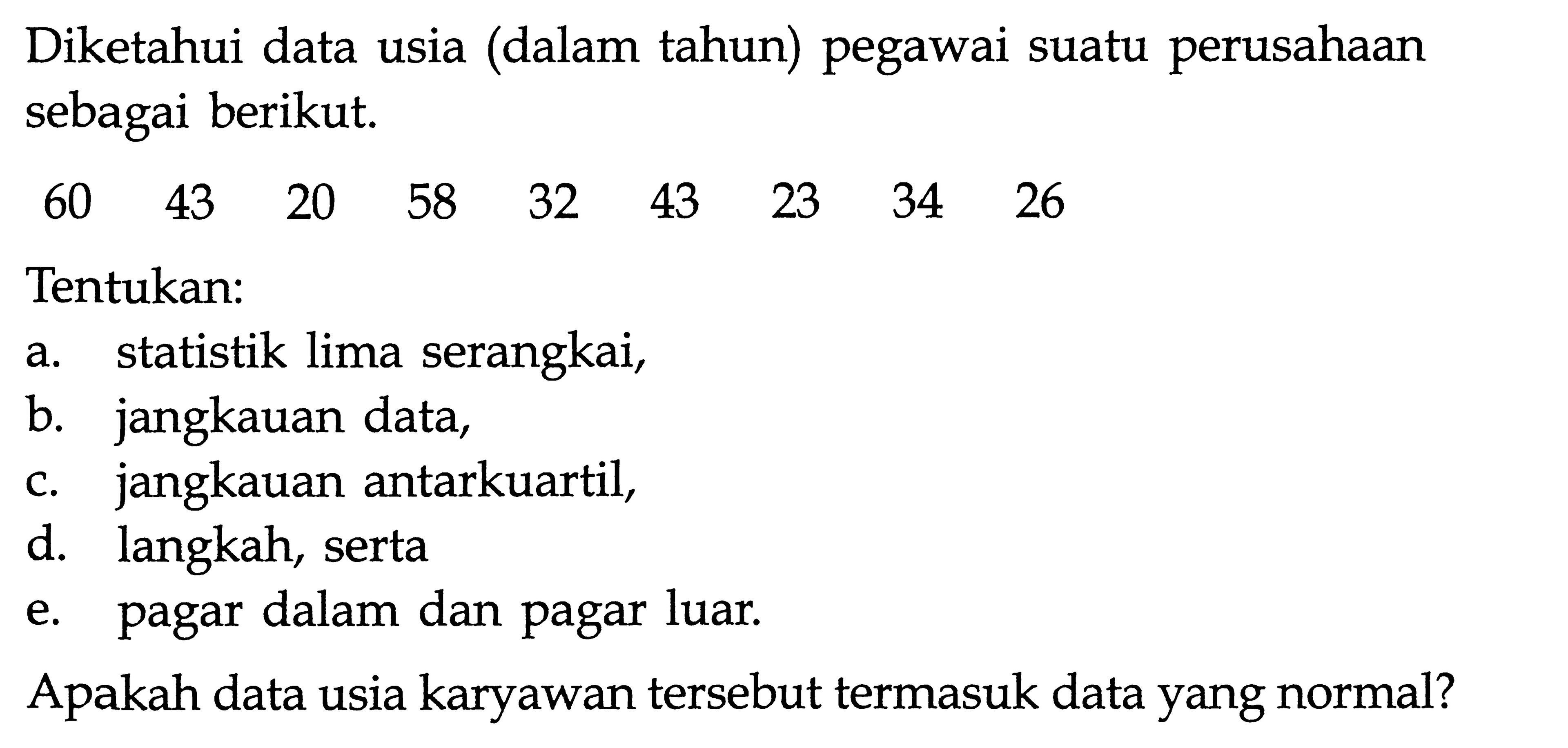 Diketahui data usia (dalam tahun) pegawai suatu perusahaan sebagai berikut. 60 43 20 58 32 43 23 34 26 Tentukan: a. statistik lima serangkai, b. jangkauan data, c. jangkauan antarkuartil, d. langkah, serta e. pagar dalam dan pagar luar. Apakah data usia karyawan tersebut termasuk data yang normal?