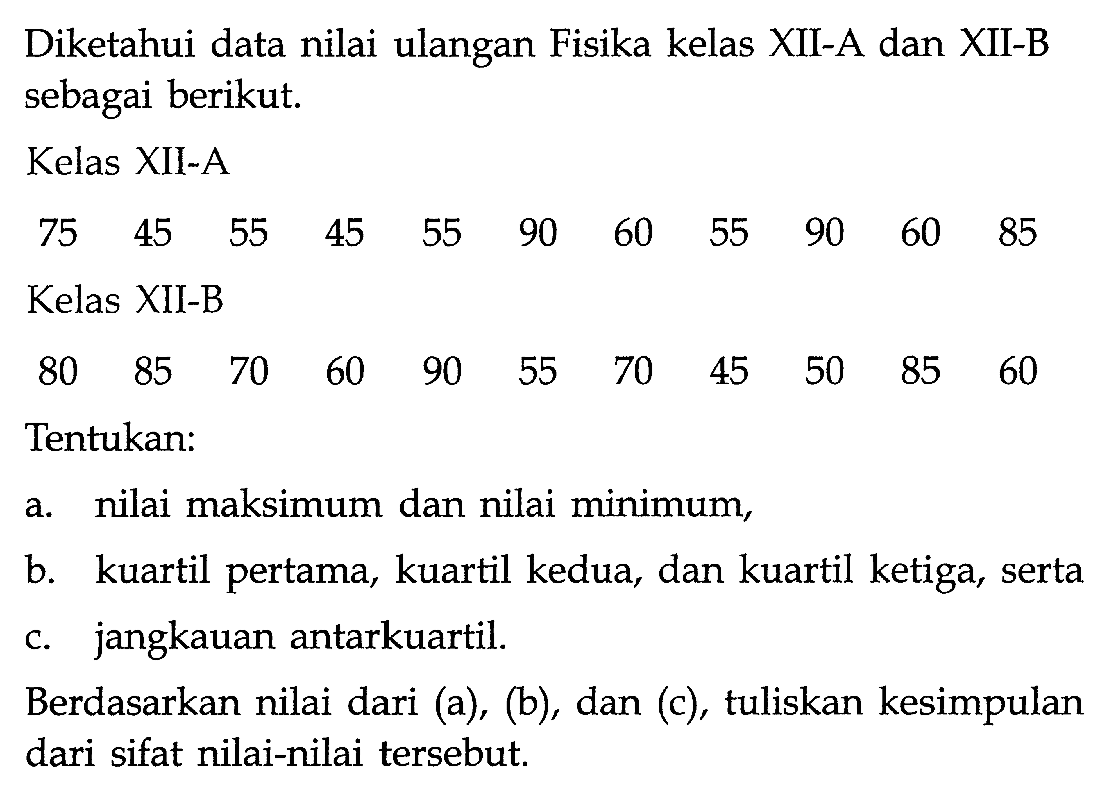 Diketahui data nilai ulangan Fisika kelas XII-A dan XII-B sebagai berikut. Kelas XII-A 75 45 55 45 55 90 60 55 90 60 85 Kelas XII-B 80 85 70 60 90 55 70 45 50 85 60 Tentukan: a. nilai maksimum dan nilai minimum, b. kuartil pertama, kuartil kedua, dan kuartil ketiga, serta c. jangkauan antarkuartil. Berdasarkan nilai dari (a), (b), dan (c), tuliskan kesimpulan dari sifat nilai-nilai tersebut.