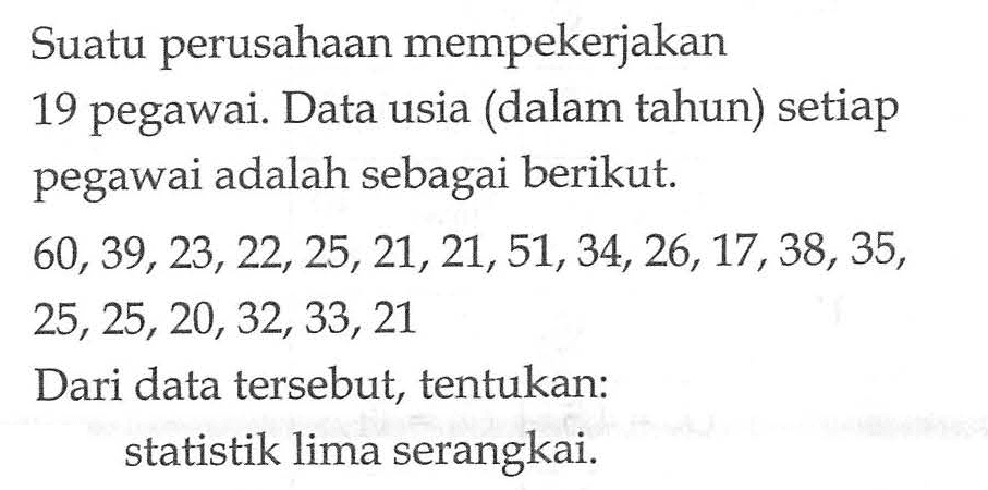 Suatu perusahaan mempekerjakan 19 pegawai. Data usia (dalam tahun) setiap pegawai adalah sebagai berikut. 60,39,23,22, 25, 21, 21, 51, 34,26,17,38, 35, 25, 25,20,32, 33, 21 Dari data tersebut, tentukan: statistik lima serangkai.