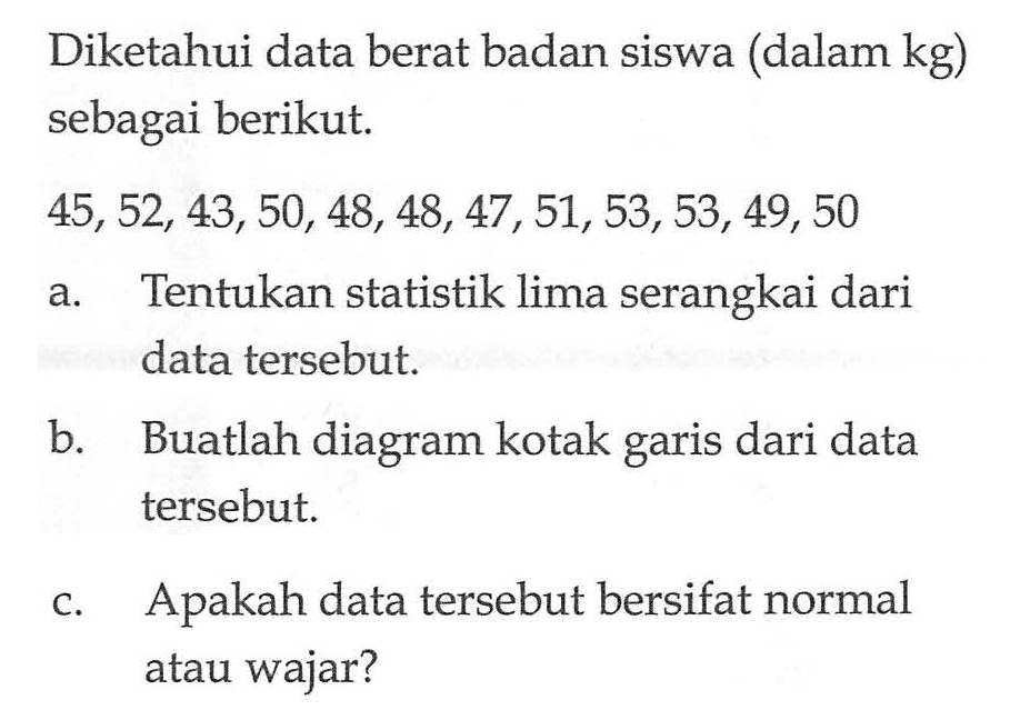 Diketahui data berat badan siswa (dalam kg) sebagai berikut. 45, 52, 43, 50, 48,48,47, 51, 53, 53,49, 50 a. Tentukan statistik lima serangkai dari data tersebut b. Buatlah diagram kotak dari data garis tersebut c. Apakah data tersebut bersifat normal atau wajar?