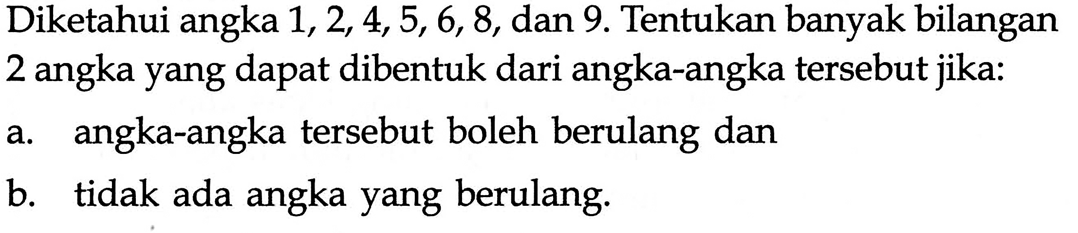 Diketahui angka 1, 2, 4, 5, 6, 8, dan 9. Tentukan banyak bilangan 2 angka yang dapat dibentuk dari angka-angka tersebut jika: a. angka-angka tersebut boleh berulang dan b. tidak ada angka yang berulang. 