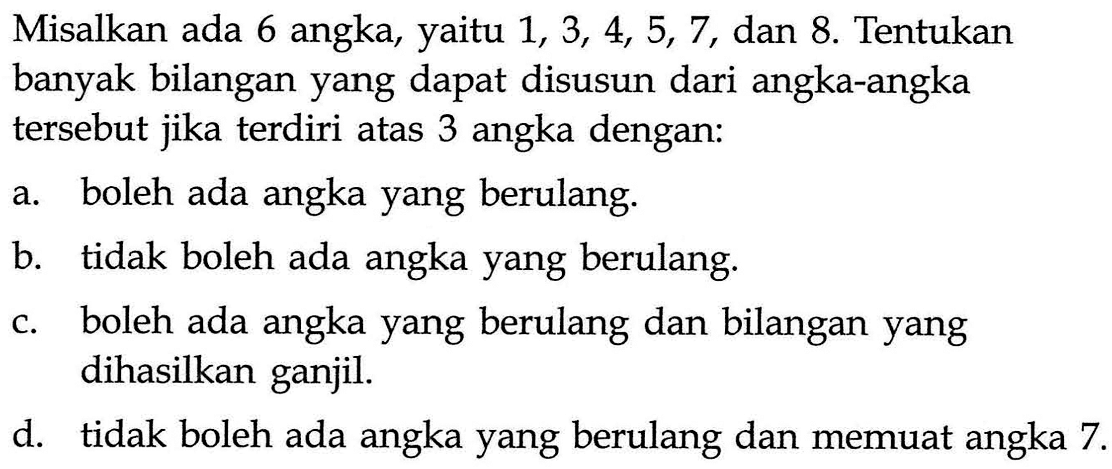 Misalkan ada 6 angka, yaitu 1,3,4,5,7, dan 8. Tentukan banyak bilangan yang dapat disusun dari angka-angka tersebut jika terdiri atas 3 angka dengan:a. boleh ada angka yang berulang.b. tidak boleh ada angka yang berulang.c. boleh ada angka yang berulang dan bilangan yang dihasilkan ganjil.d. tidak boleh ada angka yang berulang dan memuat angka  7. 