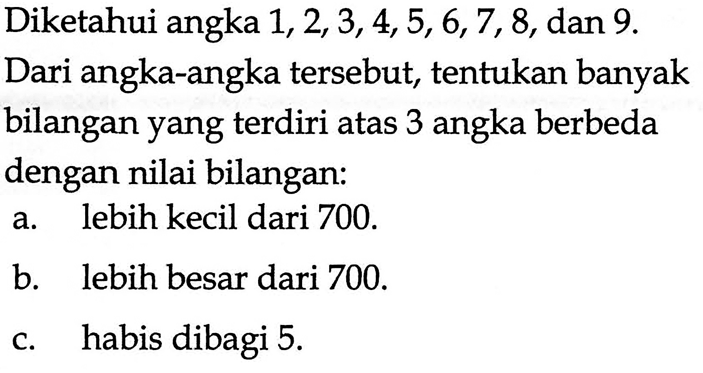 Diketahui angka 1,2,3,4,5,6,7,8, dan 9 .Dari angka-angka tersebut, tentukan banyakbilangan yang terdiri atas 3 angka berbedadengan nilai bilangan:a. lebih kecil dari 700.b. lebih besar dari 700.c. habis dibagi 5.