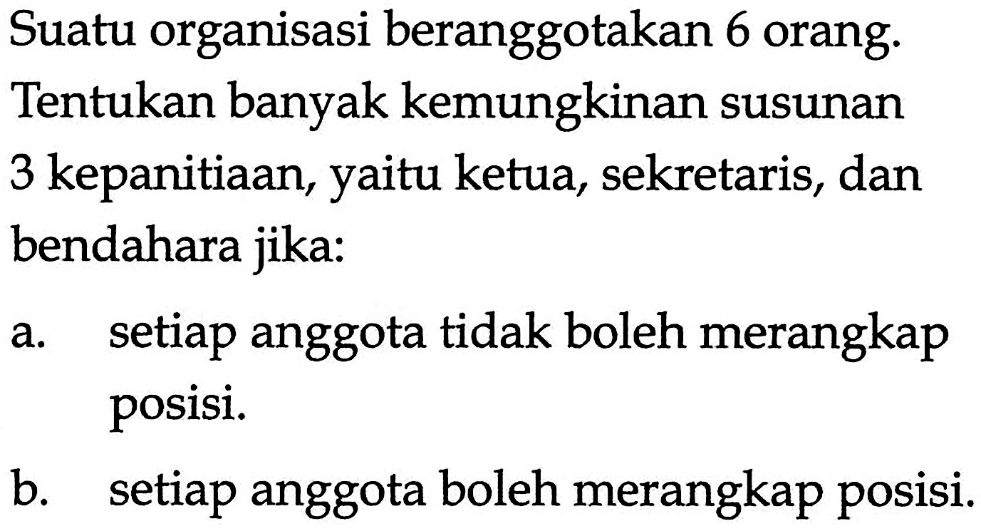 Suatu organisasi beranggotakan 6 orang. Tentukan banyak kemungkinan susunan 3 kepanitiaan, yaitu ketua, sekretaris, dan bendahara jika:a. setiap anggota tidak boleh merangkap posisi.b. setiap anggota boleh merangkap posisi.