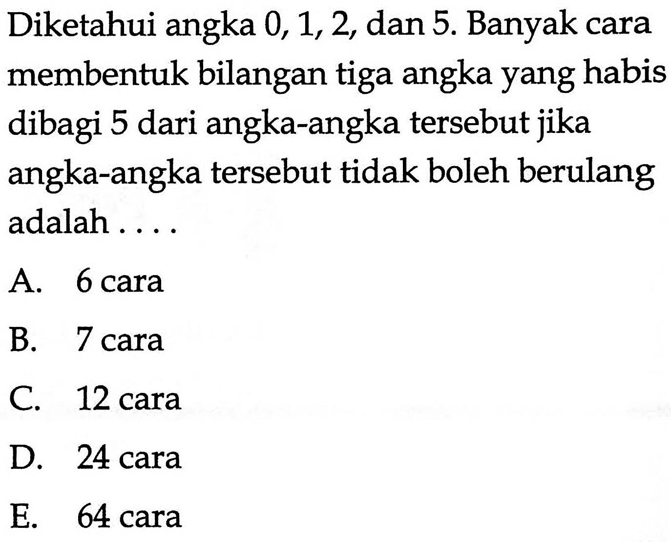 Diketahui angka 0,1,2, dan 5. Banyak cara membentuk bilangan tiga angka yang habis dibagi 5 dari angka-angka tersebut jika angka-angka tersebut tidak boleh berulang adalah ....