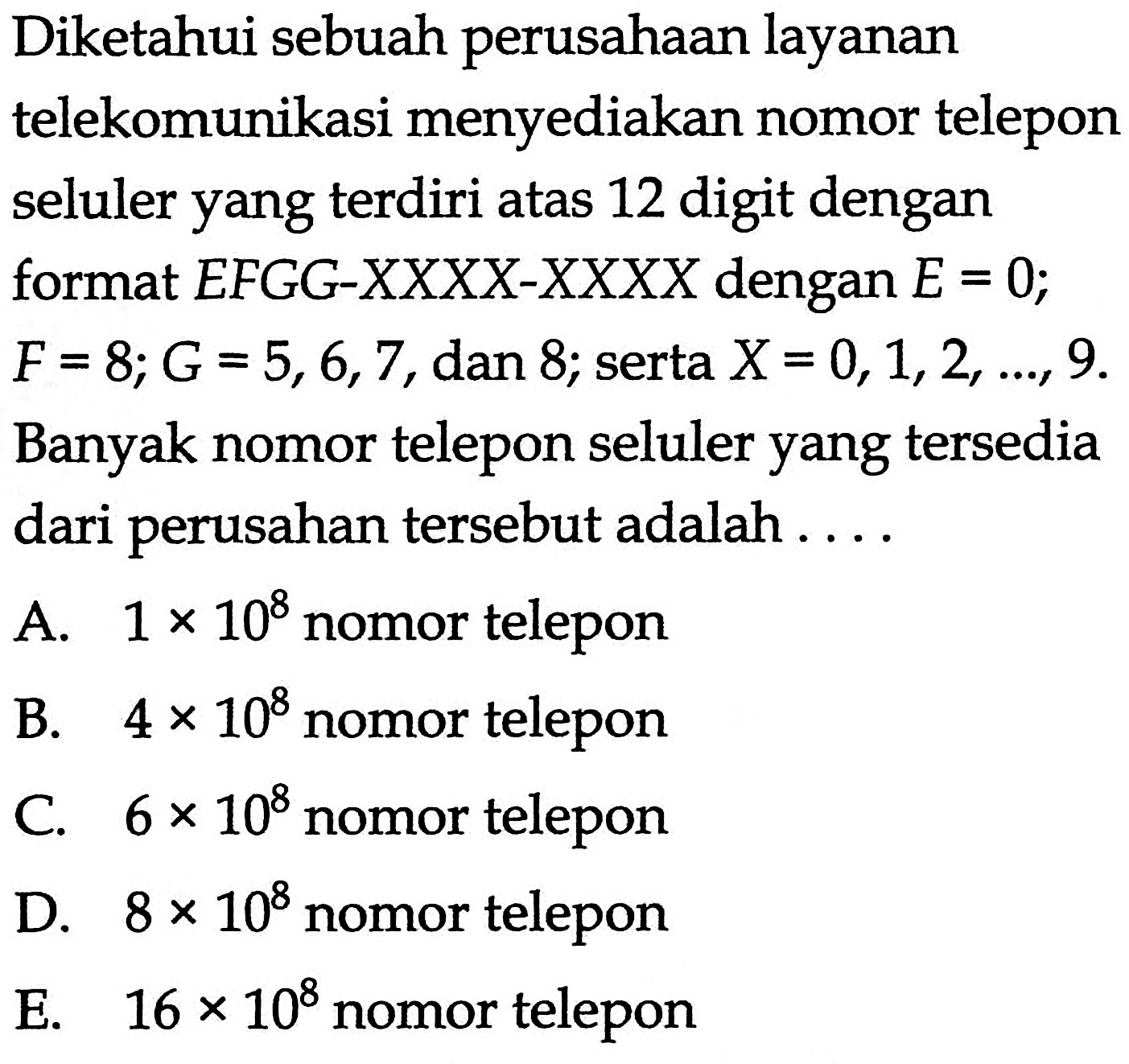 Diketahui sebuah perusahaan layanan telekomunikasi menyediakan nomor telepon seluler yang terdiri atas 12 digit dengan format E F G G-X X X X-X X X X dengan E=0;  F=8; G=5,6,7, dan 8 ; serta X=0,1,2, ..., 9. Banyak nomor telepon seluler yang tersedia dari perusahan tersebut adalah....