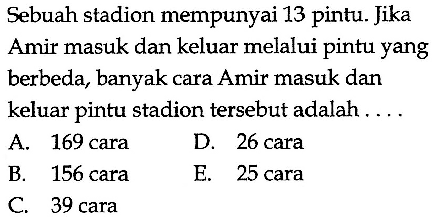 Sebuah stadion mempunyai 13 pintu. Jika Amir masuk dan keluar melalui pintu yang berbeda, banyak cara Amir masuk dan keluar pintu stadion tersebut adalah ...