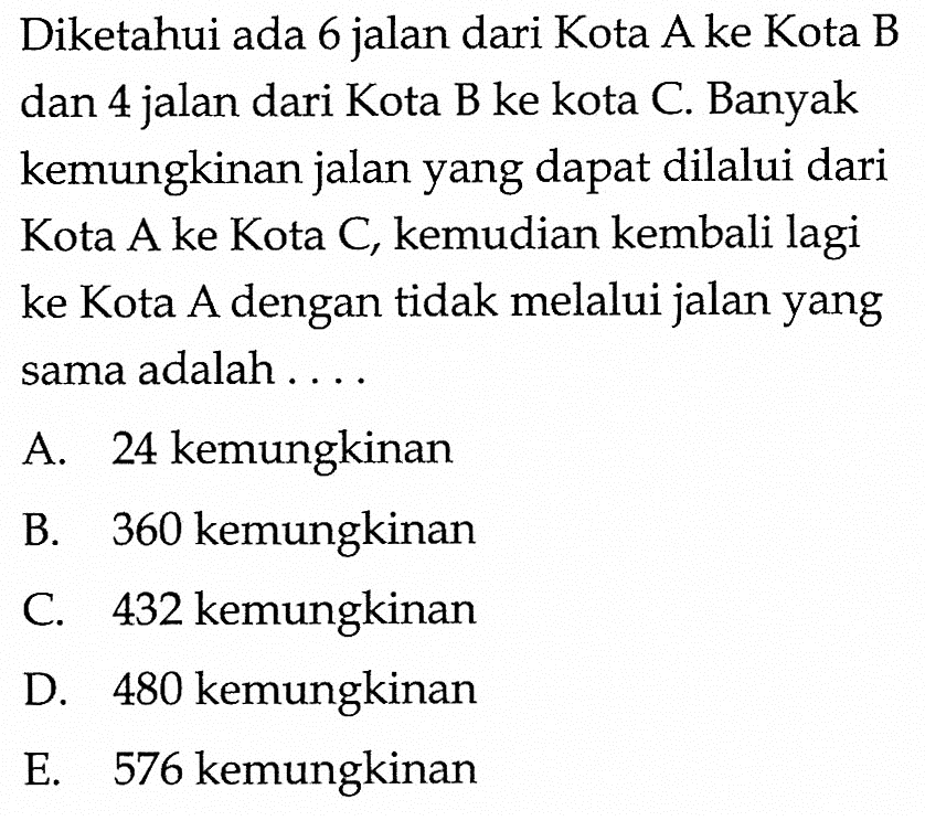 Diketahui ada 6 jalan dari Kota A ke Kota B dan 4 jalan dari Kota B ke kota C. Banyak kemungkinan jalan yang dapat dilalui dari Kota A ke Kota C, kemudian kembali lagi ke Kota A dengan tidak melalui jalan yang sama adalah ....