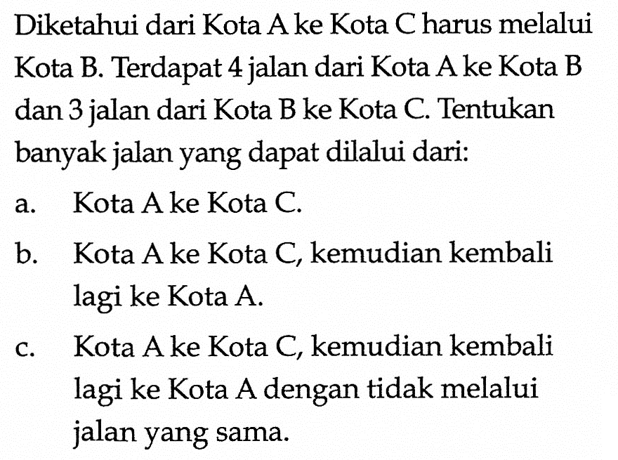 Diketahui dari Kota A ke Kota C harus melalui Kota B. Terdapat 4 jalan dari Kota A ke Kota B dan 3 jalan dari Kota B ke Kota C. Tentukan banyak jalan yang dapat dilalui dari:a. Kota A ke Kota C.b. Kota A ke Kota C, kemudian kembali lagi ke Kota A.c. Kota A ke Kota C, kemudian kembali lagi ke Kota A dengan tidak melalui jalan yang sama.