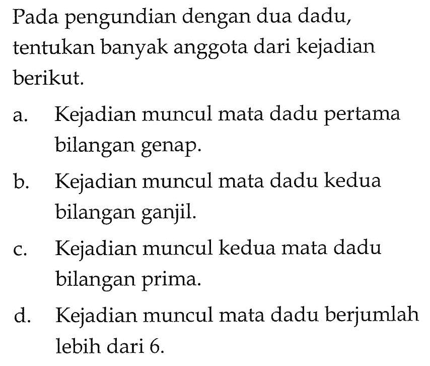 Pada pengundian dengan dua dadu, tentukan banyak anggota dari kejadian berikut.a. Kejadian muncul mata dadu pertama bilangan genap.b. Kejadian muncul mata dadu kedua bilangan ganjil.c. Kejadian muncul kedua mata dadu bilangan prima.d. Kejadian muncul mata dadu berjumlah lebih dari 6 .