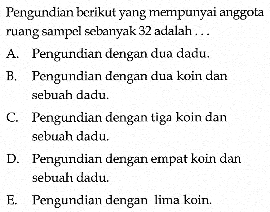 Pengundian berikut yang mempunyai anggota ruang sampel sebanyak 32 adalah ...A. Pengundian dengan dua dadu.B. Pengundian dengan dua koin dan sebuah dadu.C. Pengundian dengan tiga koin dan sebuah dadu.D. Pengundian dengan empat koin dan sebuah dadu.E. Pengundian dengan lima koin.