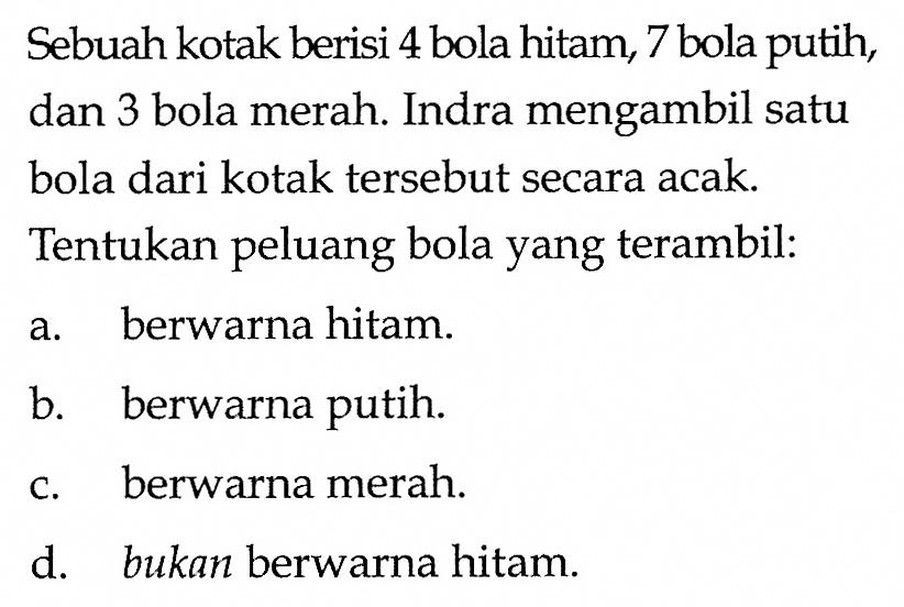 Sebuah kotak berisi 4 bola hitam, 7 bola putih, dan 3 bola merah. Indra mengambil satu bola dari kotak tersebut secara acak. Tentukan peluang bola yang terambil:a. berwarna hitam.b. berwarna putih.c. berwarna merah.d. bukan berwarna hitam.