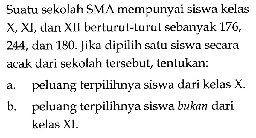 Suatu sekolah SMA mempunyai siswa kelas X, XI, dan XII berturut-turut sebanyak 176, 244, dan 180. Jika dipilih satu siswa secara acak dari sekolah tersebut, tentukan:a. peluang terpilihnya siswa dari kelas X. b. peluang terpilihnya siswa bukan dari kelas XI. 