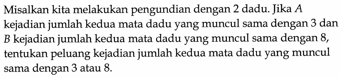 Misalkan kita melakukan pengundian dengan 2 dadu. Jika A kejadian jumlah kedua mata dadu yang muncul sama dengan 3 dan B kejadian jumlah kedua mata dadu yang muncul sama dengan 8, tentukan peluang kejadian jumlah kedua mata dadu yang muncul sama dengan 3 atau 8. 