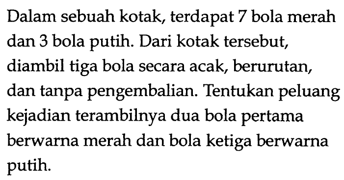Dalam sebuah kotak, terdapat 7 bola merah dan 3 bola putih. Dari kotak tersebut, diambil tiga bola secara acak, berurutan, dan tanpa pengembalian. Tentukan peluang kejadian terambilnya dua bola pertama berwarna merah dan bola ketiga berwarna putih.