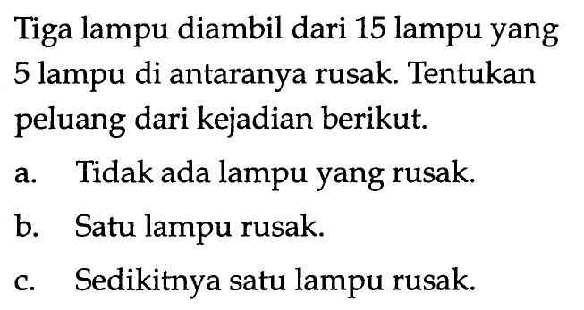 Tiga lampu diambil dari 15 lampu yang 5 lampu di antaranya rusak. Tentukan peluang dari kejadian berikut.a. Tidak ada lampu yang rusak.b. Satu lampu rusak.c. Sedikitnya satu lampu rusak.