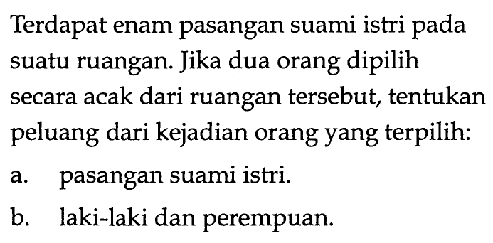 Terdapat enam pasangan suami istri pada suatu ruangan. Jika dua orang dipilih secara acak dari ruangan tersebut, tentukan peluang dari kejadian orang yang terpilih:
a. pasangan suami istri.
b. laki-laki dan perempuan.