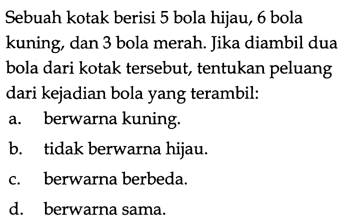 Sebuah kotak berisi 5 bola hijau, 6 bola kuning, dan 3 bola merah. Jika diambil dua bola dari kotak tersebut, tentukan peluang dari kejadian bola yang terambil: a. berwarna kuning. b. tidak berwarna hijau. c. berwarna berbeda. d. berwarna sama. 