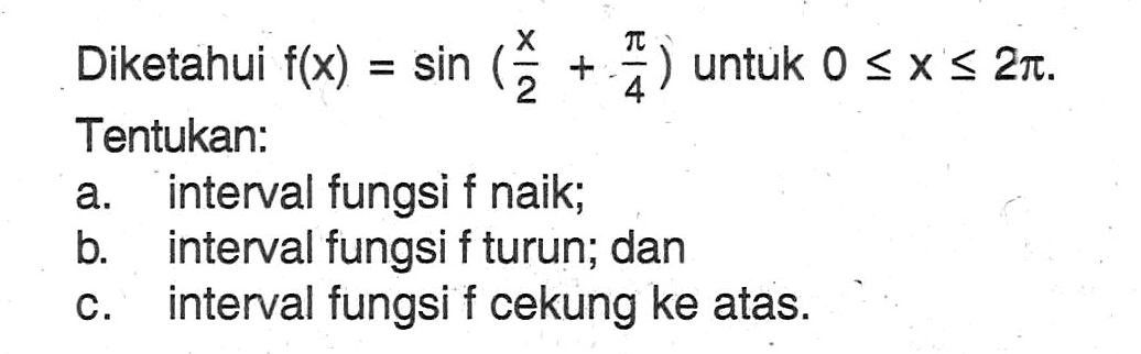 Diketahui f(x)=sin(x/2 + pi/4) untuk 0<=x<=2pi. Tentukan: a. interval fungsi f naik; b. interval fungsi f turun; dan c. interval fungsi f cekung ke atas.