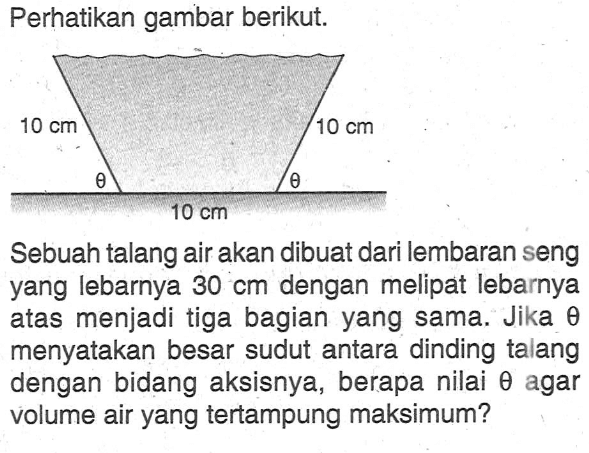 Perhatikan gambar berikut.Sebuah talang air akan dibuat dari lembaran seng yang lebarnya  30 cm  dengan melipat lebarnya atas menjadi tiga bagian yang sama. Jika  theta  menyatakan besar sudut antara dinding talang dengan bidang aksisnya, berapa nilai  theta  agar volume air yang tertampung maksimum?