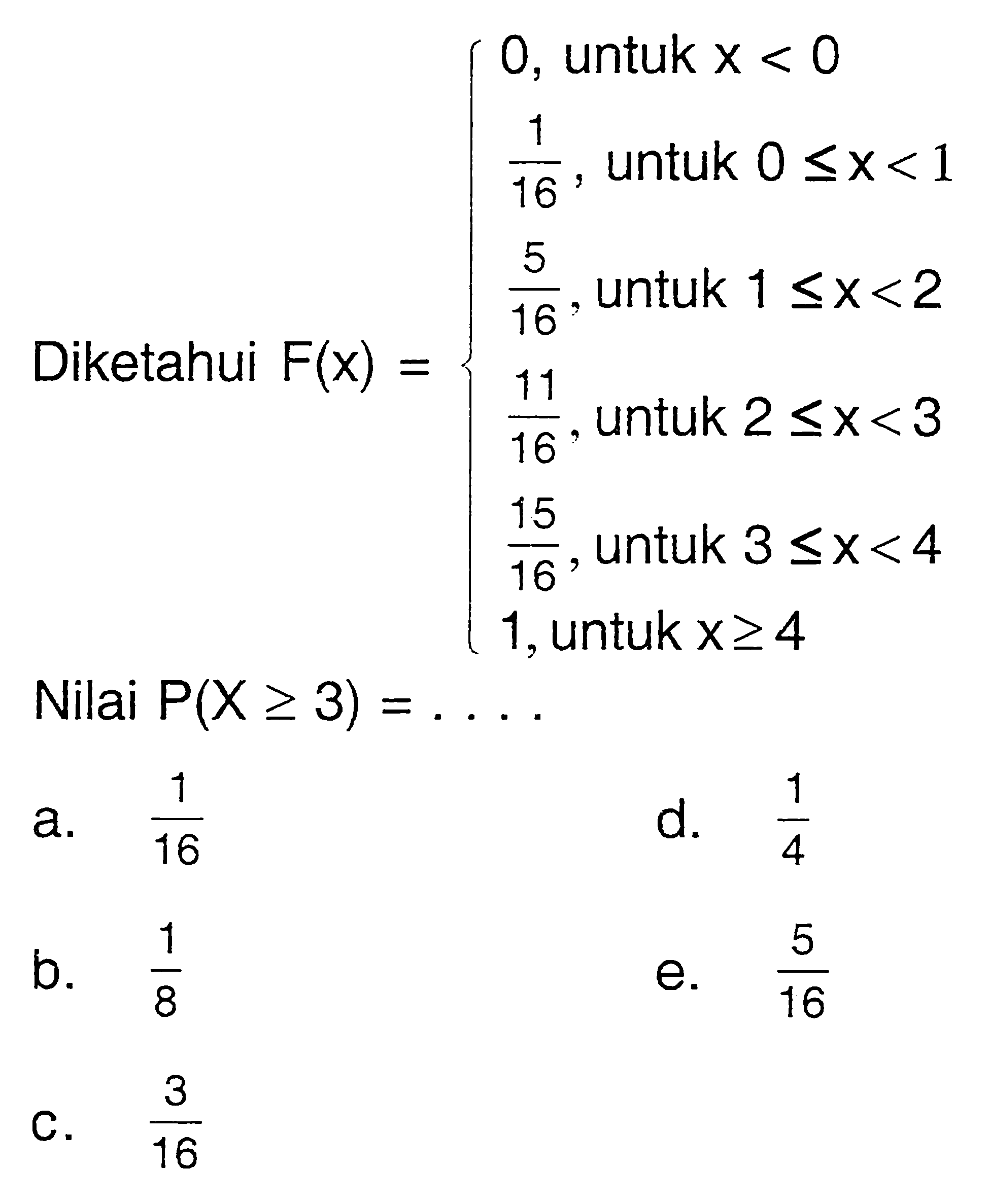 Diketahui  F(x)={0, untuk x< 0 1/16, untuk 0<=x<1 5/16, untuk 1<= x<2 11/16, untuk 2<=x<3 15/16, untuk 3<=x<4 1, untuk x>= 4 Nilai P(X>= ) = ....