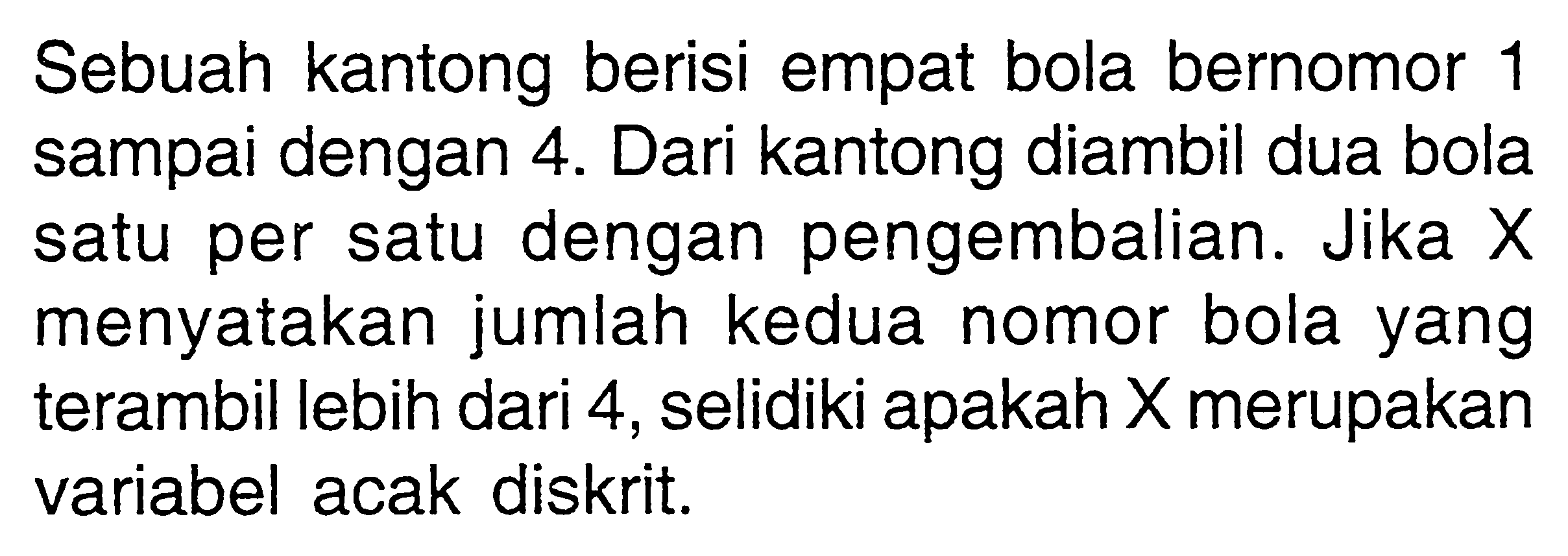 Sebuah kantong berisi empat bola bernomor 1 sampai dengan 4. Dari kantong diambil dua bola satu per satu dengan pengembalian. Jika X menyatakan jumlah kedua nomor bola yang terambil lebih dari 4, selidiki apakah X merupakan variabel acak diskrit.