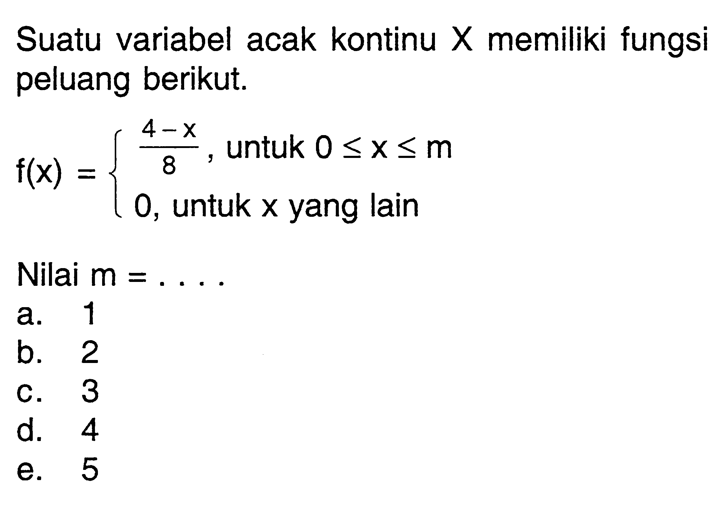 Suatu variabel acak kontinu  X  memiliki fungsi peluang berikut.
f(x)=(4-x)/8, untuk 0<=x<=m
0,  untuk x yang lain
Nilai  m=.... 
