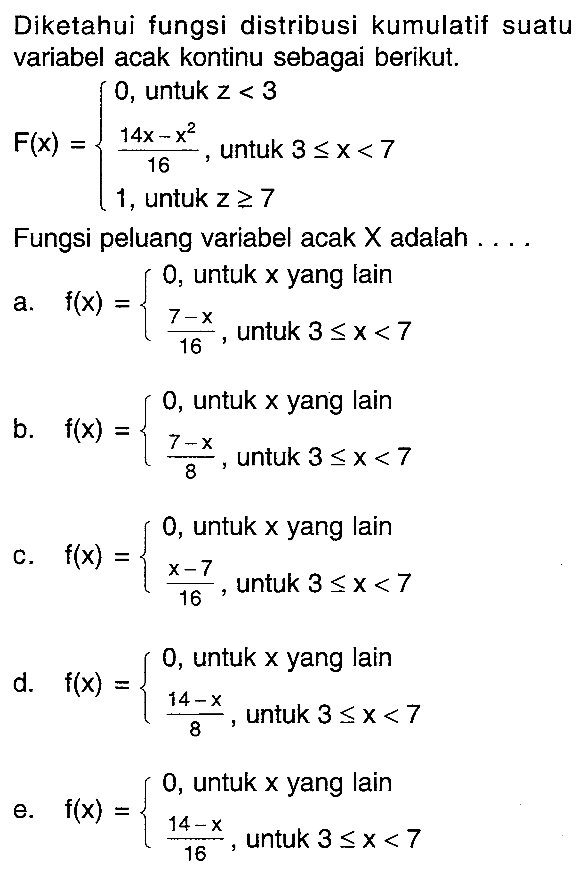 Diketahui fungsi distribusi kumulatif suatu variabel acak kontinu sebagai berikut. F(x)={0,   untuk  z<3  (14x-x^2)/16,   untuk  3<=x<7,   1,  untuk  z >= 7. Fungsi peluang variabel acak  X  adalah  ... .