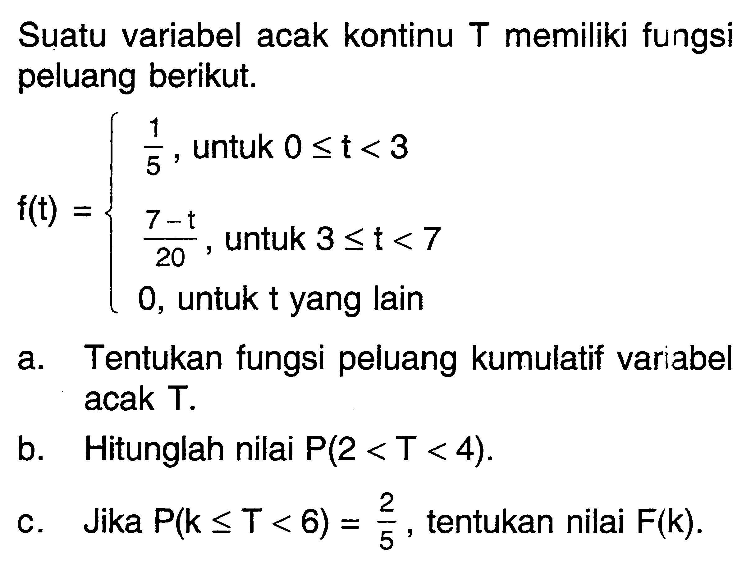 Suatu variabel acak kontinu  T  memiliki fungsi peluang berikut.f(t)={1/5, untuk 0 <= t<3  (7-t)/20,  untuk  3 <= t<7  0,   untuk  t  yang lain. a. Tentukan fungsi peluang kumulatif variabel acak T. b. Hitunglah nilai  P(2<T<4) . c. Jika  P(k <= T<6)=2/5 , tentukan nilai  F(k) . 