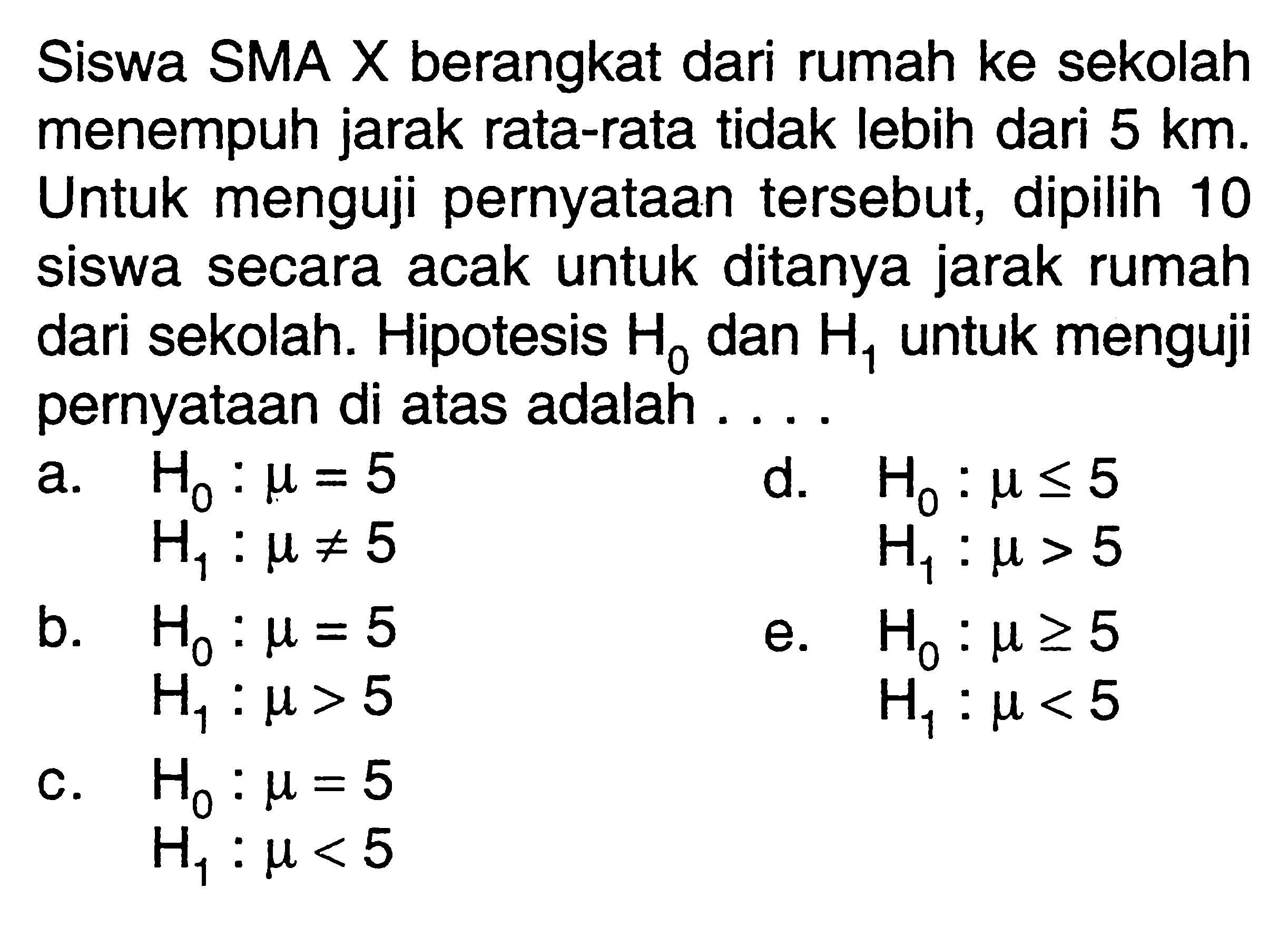 Siswa SMA X berangkat dari rumah ke sekolah menempuh jarak rata-rata tidak lebih dari 5 km. Untuk menguji pernyataan tersebut, dipilih 10 siswa secara acak untuk ditanya jarak rumah dari sekolah. Hipotesis H0 dan H1 untuk menguji pernyataan di atas adalah ....