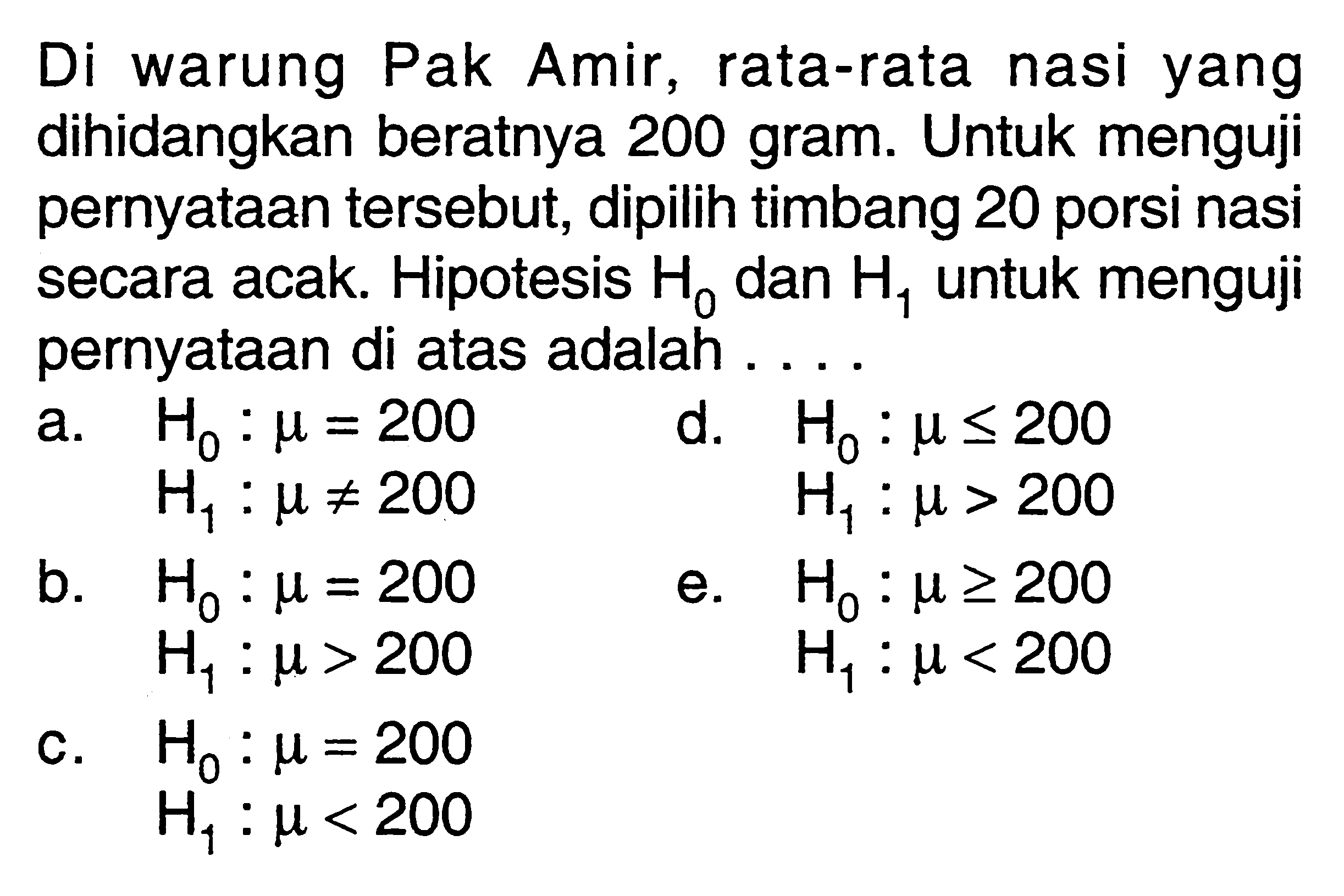 Di warung Pak Amir, rata-rata nasi yang dihidangkan beratnya 200 gram. Untuk menguji pernyataan tersebut, dipilih timbang 20 porsi nasi secara acak. Hipotesis H0 dan H1 untuk menguji pernyataan di atas adalah ....