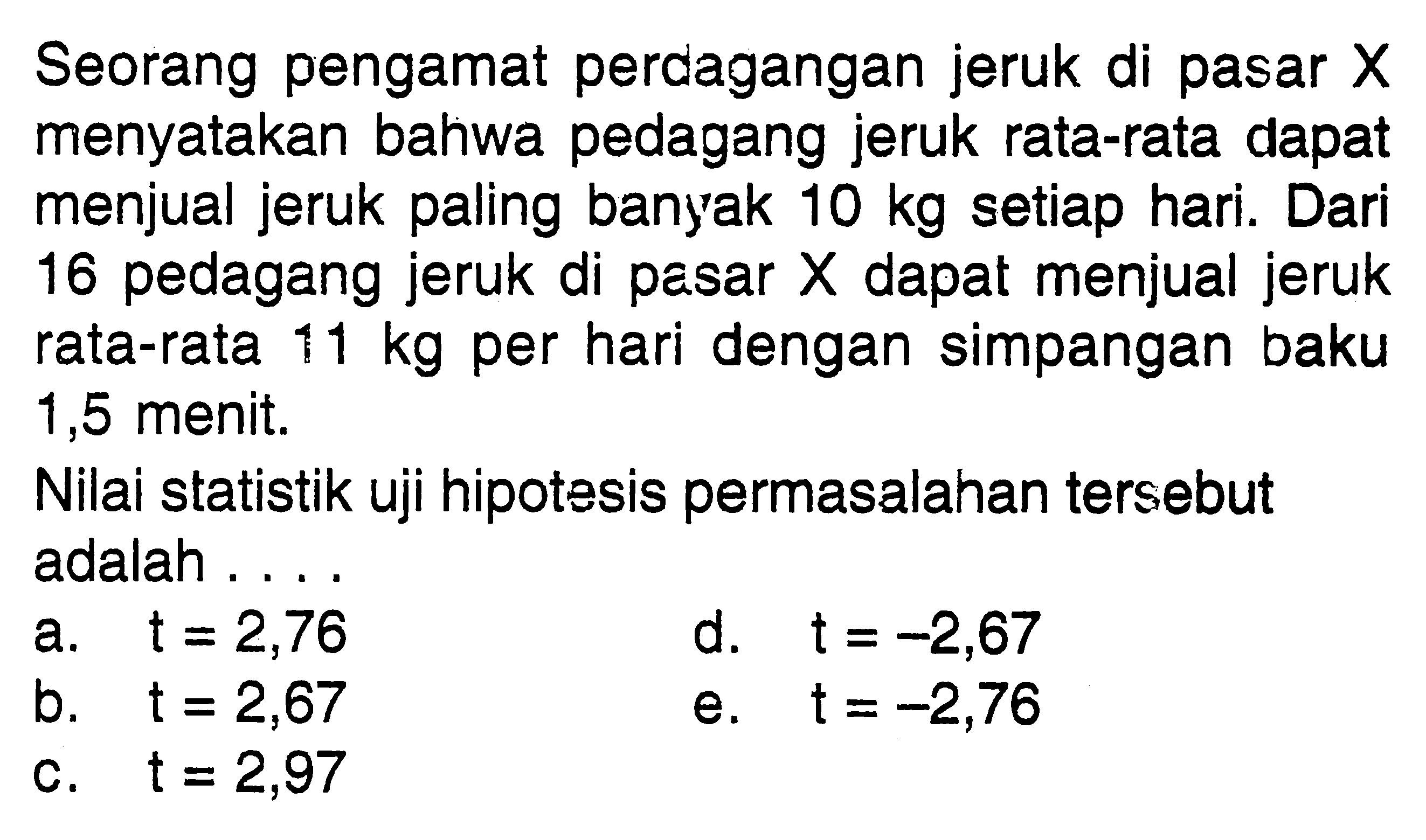 Seorang pengamat perdagangan jeruk di pasar  X  menyatakan bahwa pedagang jeruk rata-rata dapat menjual jeruk paling banyak  10 kg  setiap hari. Dari 16 pedagang jeruk di pasar  X  dapat menjual jeruk rata-rata  11 kg  per hari dengan simpangan baku 1,5 menit.Nilai statistik uji hipotesis permasalahan tersebut adalah ....a.  t=2,76 d.  t=-2,67 b.  t=2,67 e.  t=-2,76 c.  t=2,97 