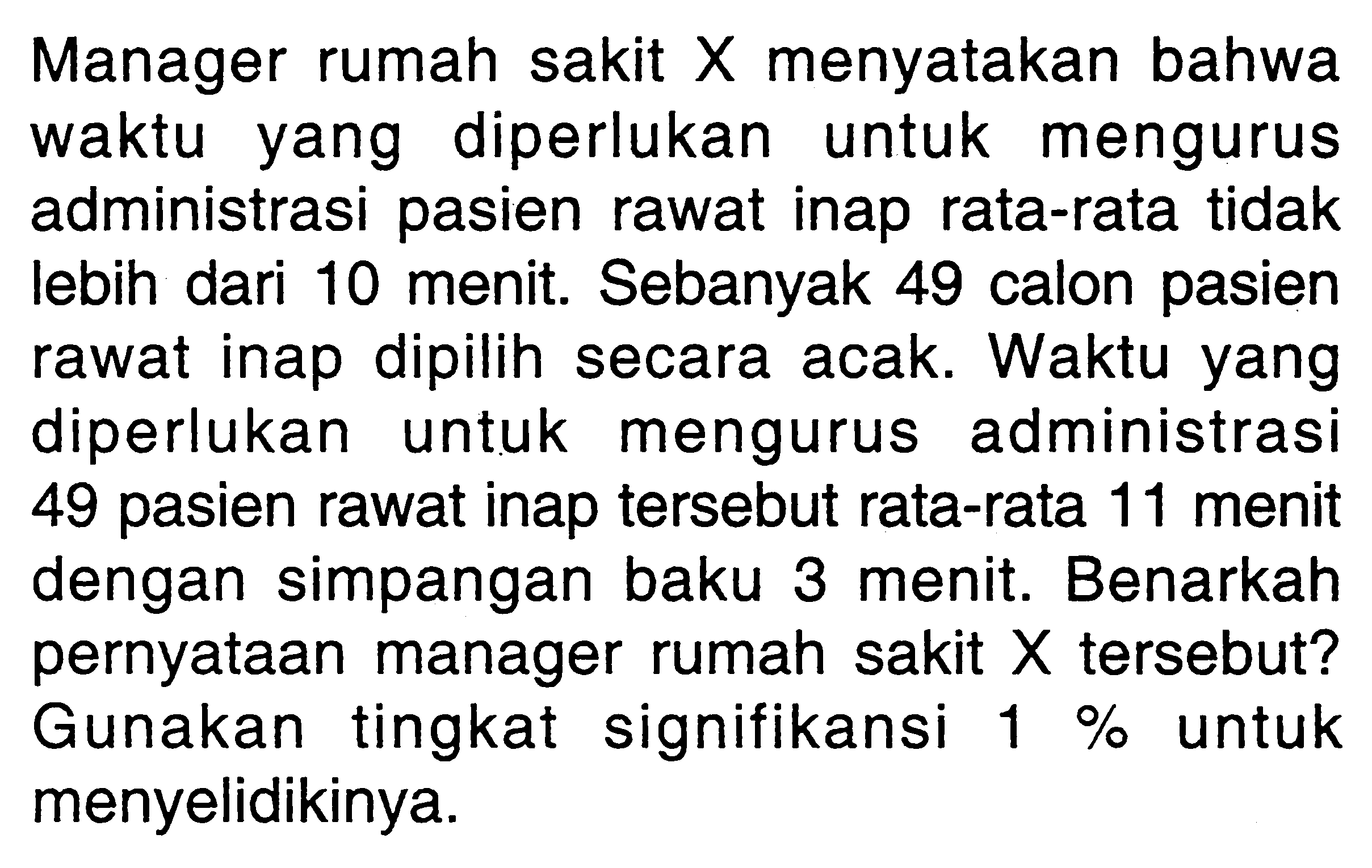 Manager rumah sakit  X  menyatakan bahwa waktu yang diperlukan untuk mengurus administrasi pasien rawat inap rata-rata tidak lebih dari 10 menit. Sebanyak 49 calon pasien rawat inap dipilih secara acak. Waktu yang diperlukan untuk mengurus administrasi 49 pasien rawat inap tersebut rata-rata 11 menit dengan simpangan baku 3 menit. Benarkah pernyataan manager rumah sakit  X  tersebut? Gunakan tingkat signifikansi 1% untuk menyelidikinya.