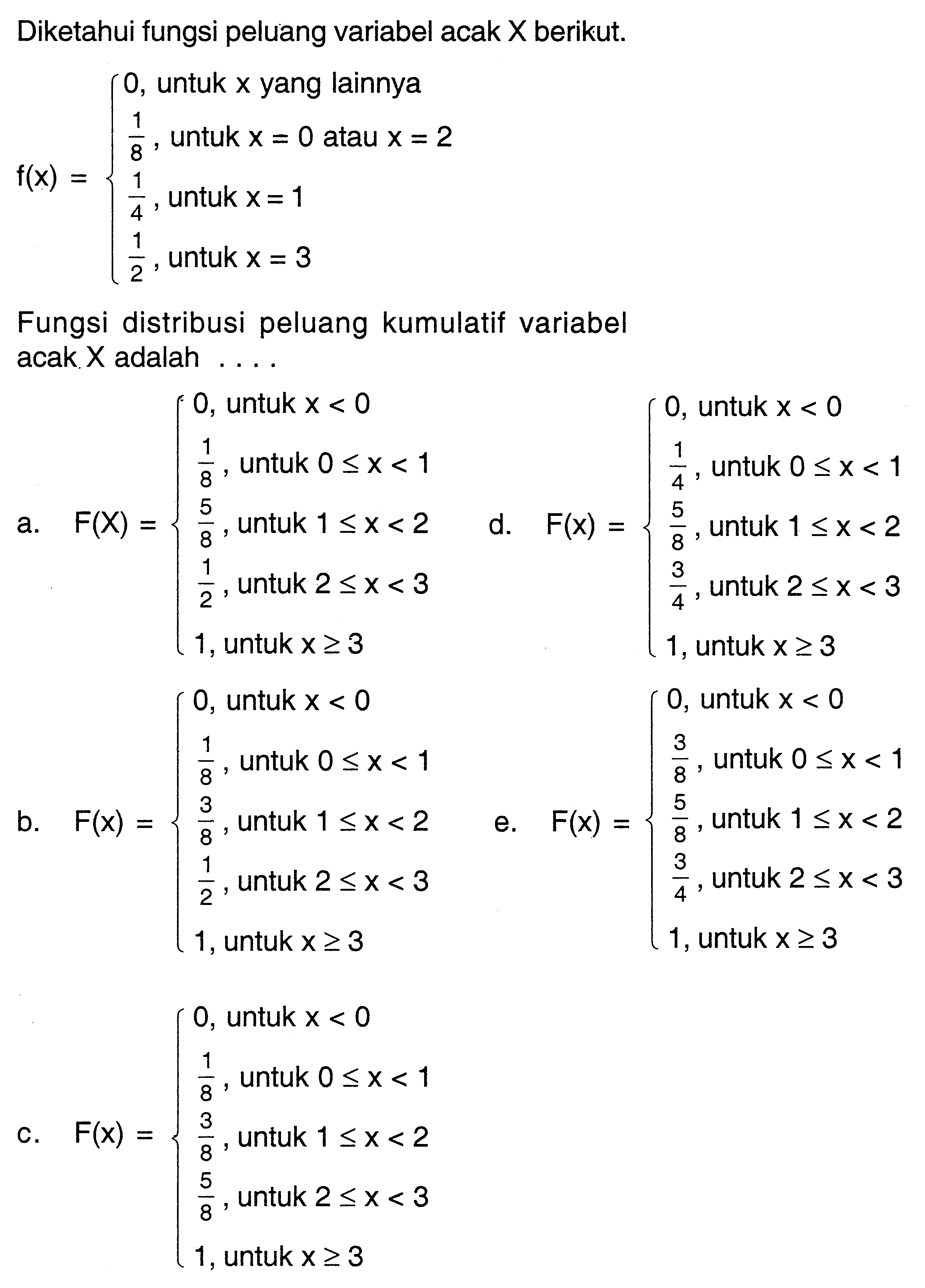 Diketahui fungsi peluang variabel acak X berikut.f(x)={0, untuk x yang lainnya 1/8, untuk x=0 atau x=2 1/4, untuk x=1 1/2, untuk x=3. Fungsi distribusi peluang kumulatif variabel acak X adalah....a. f(X)={0, untuk x<0 1/8, untuk 0 <= x<1 5/8, untuk 1 <= x<2 1/2, untuk 2 <= x<3 1, untuk x >= 3. d. F(x)={0, untuk x<0 1/4, untuk 0 <= x<1 5/8, untuk 1 <= x<2 3/4, untuk 2 <= x<3 1, untuk x >= 3b. F(x)={0, untuk x<0 1/8, untuk 0 <= x<1 3/8, untuk 1 <= x<2 1/2, untuk 2 <= x<3 1, untuk x >= 3. e. F(x)={0, untuk x<0 3/8, untuk 0 <= x<1 5/8, untuk 1 <= x<2 3/4, untuk 2 <= x<3 1, untuk x >= 3.c. F(x)={0, untuk x<0 1/8, untuk 0 <= x<1 3/8, untuk 1 <= x<2 5/8, untuk 2 <= x<3 1, untuk x >= 3. 