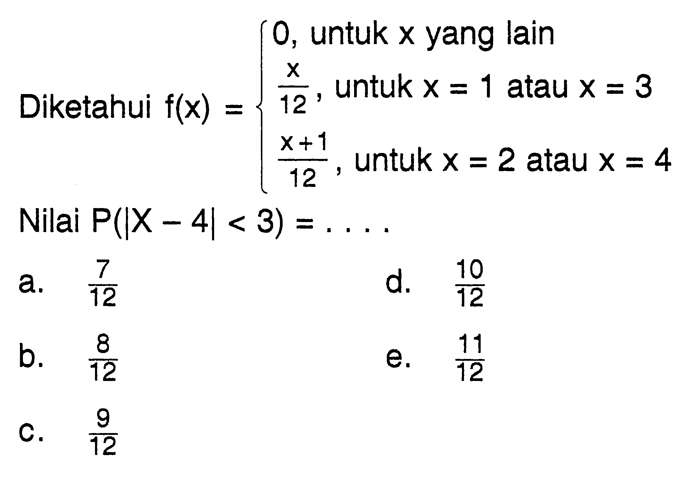 Diketahui f(x)=0, untuk x yang lain x/12, untuk x=1 atau x=3 (x+1)/12, untuk x=2 atau x=4. Nilai P(|X-4|<3)=... .