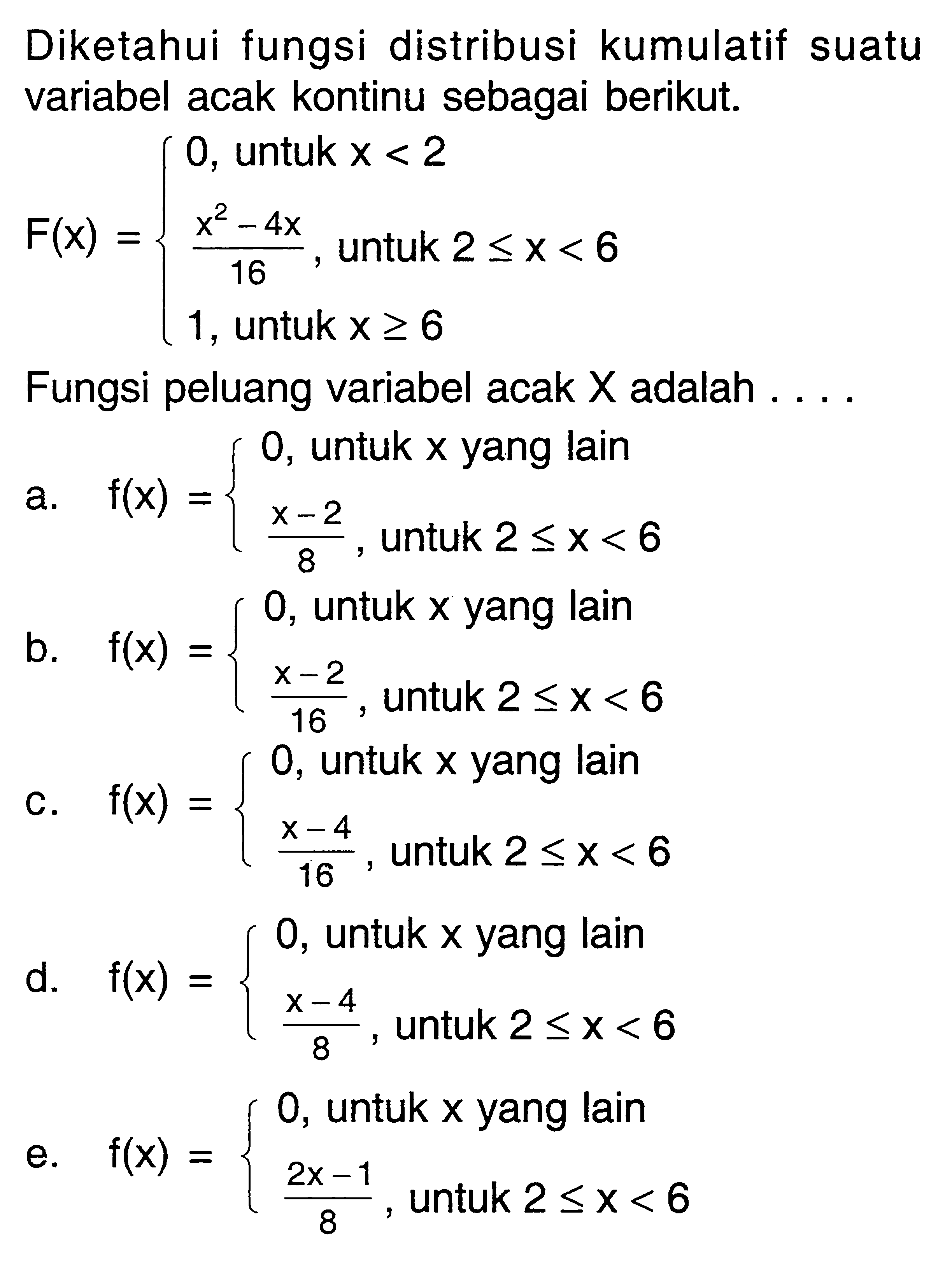 Diketahui fungsi distribusi kumulatif suatu variabel acak kontinu sebagai berikut.F(x)=0, untuk x<2  (x^2-4x)/16, untuk  2<= x<6  1, untuk  x >= 6. Fungsi peluang variabel acak X adalah ....