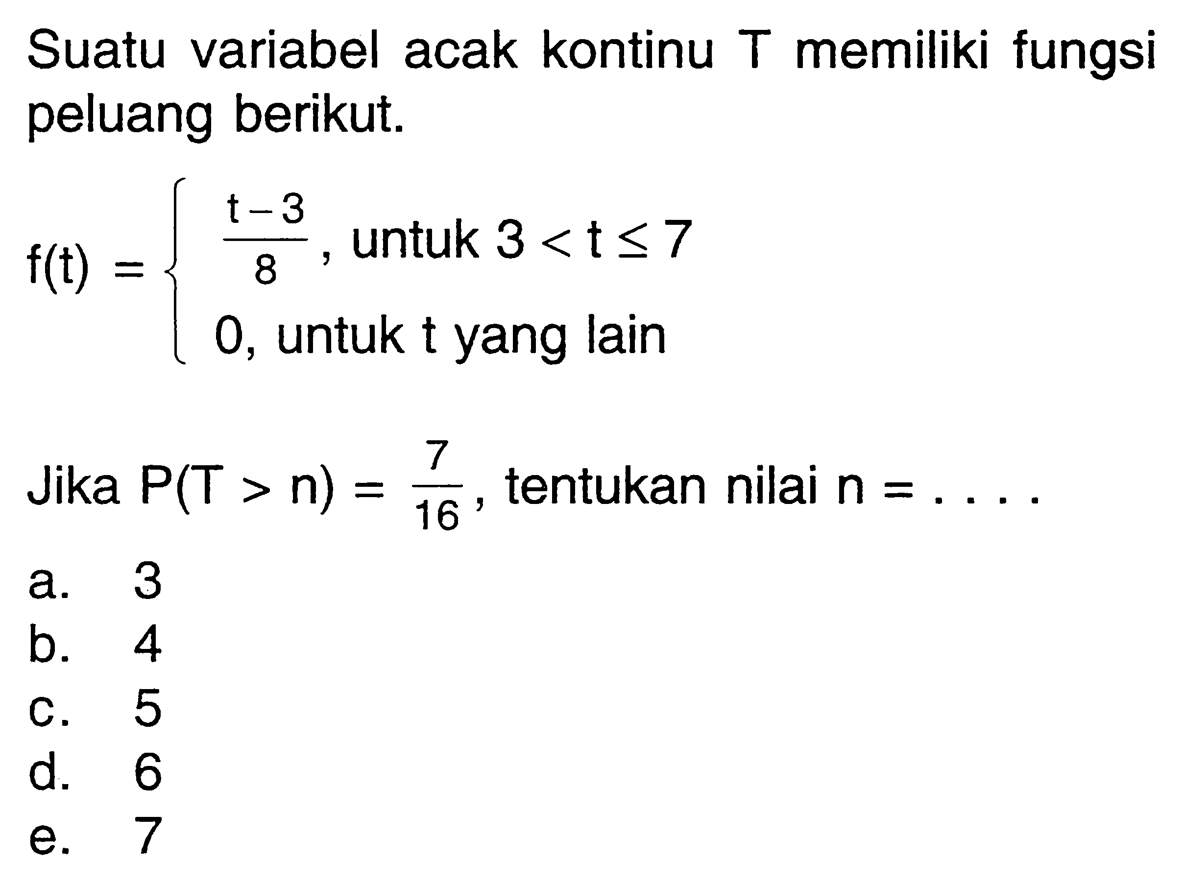 Suatu variabel acak kontinu T memiliki fungsi peluang berikut. f(t)={(t-3)/8, untuk 3<t<=7 0, untuk t yang lain. Jika P(T>n)=7/16, tentukan nilai n=... 