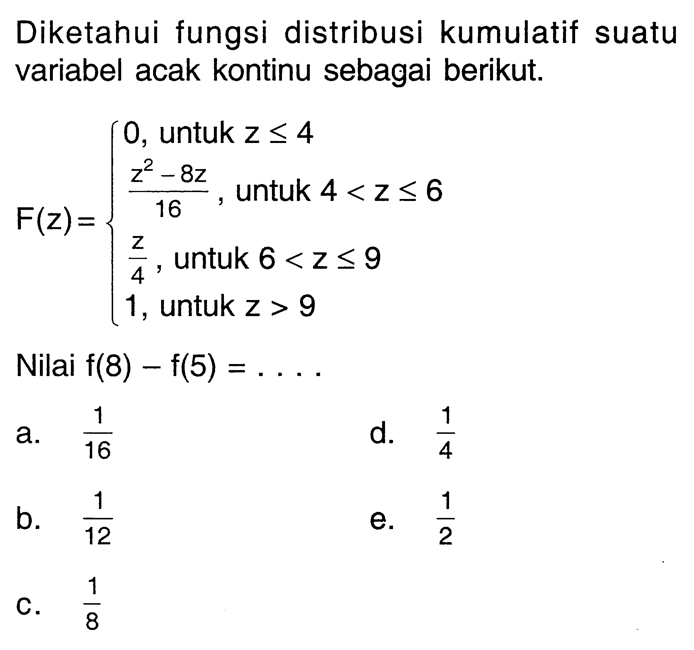 Diketahui fungsi distribusi kumulatif suatu variabel acak kontinu sebagai berikut. F(z)= { 0, untuk z <=4 (z^2-8z)/16, untuk 4<x<=6 z/4, untuk 6<z<=9 1, untuk z>9 Nilai f(8)-f(5)=.... 