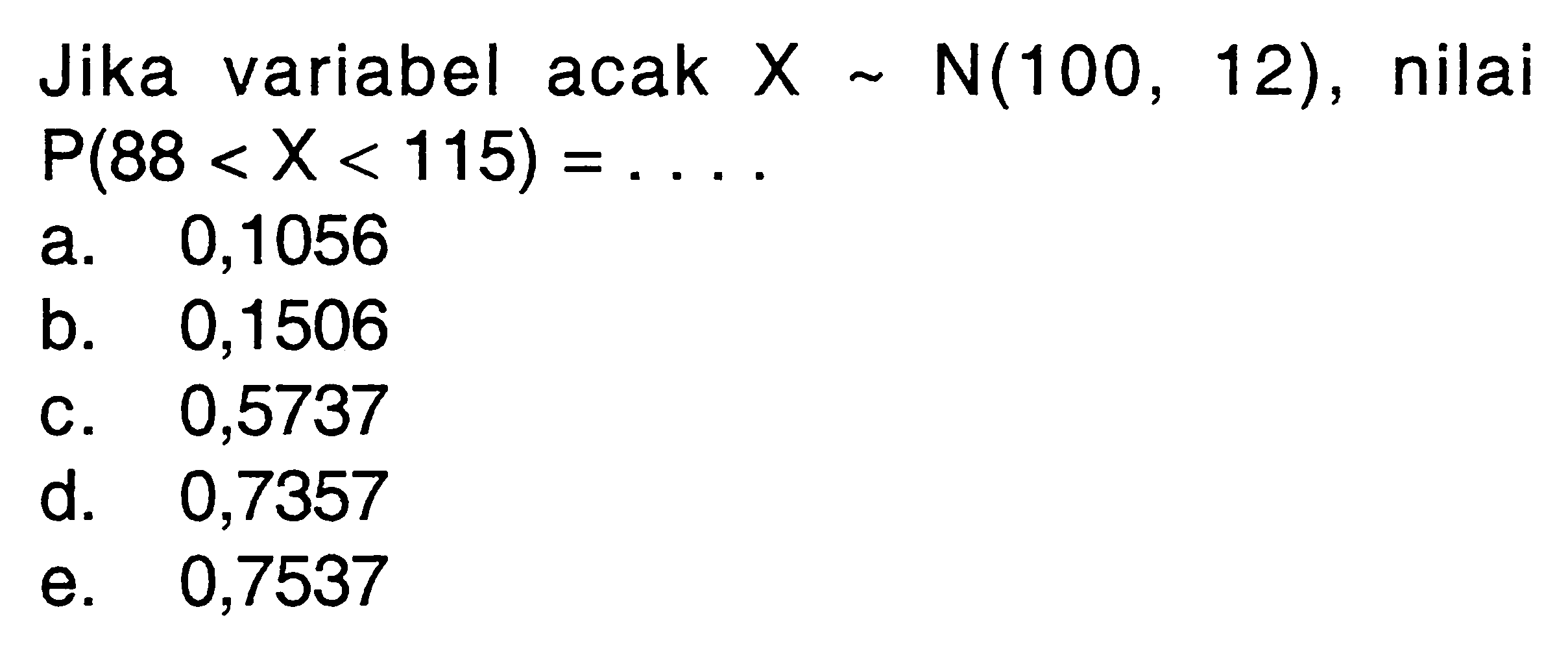 Jika variabel acak  X ~ N(100,12) , nilai  P(88<X<115)=... a. 0,1056b. 0,1506c. 0,5737d. 0,7357e. 0,7537